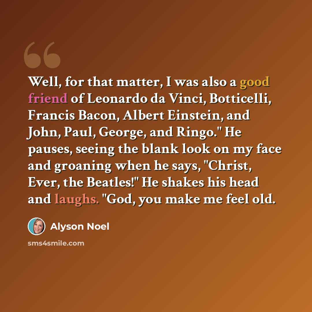“Well, for that matter, I was also a good friend of Leonardo da Vinci, Botticelli, Francis Bacon, Albert Einstein, and John, Paul, George, and Ringo." He pauses, seeing the blank look on my face and groaning when he says, "Christ, Ever, the Beatles!" He shakes his head and laughs. "God, you make me…” quote by Alyson Noel