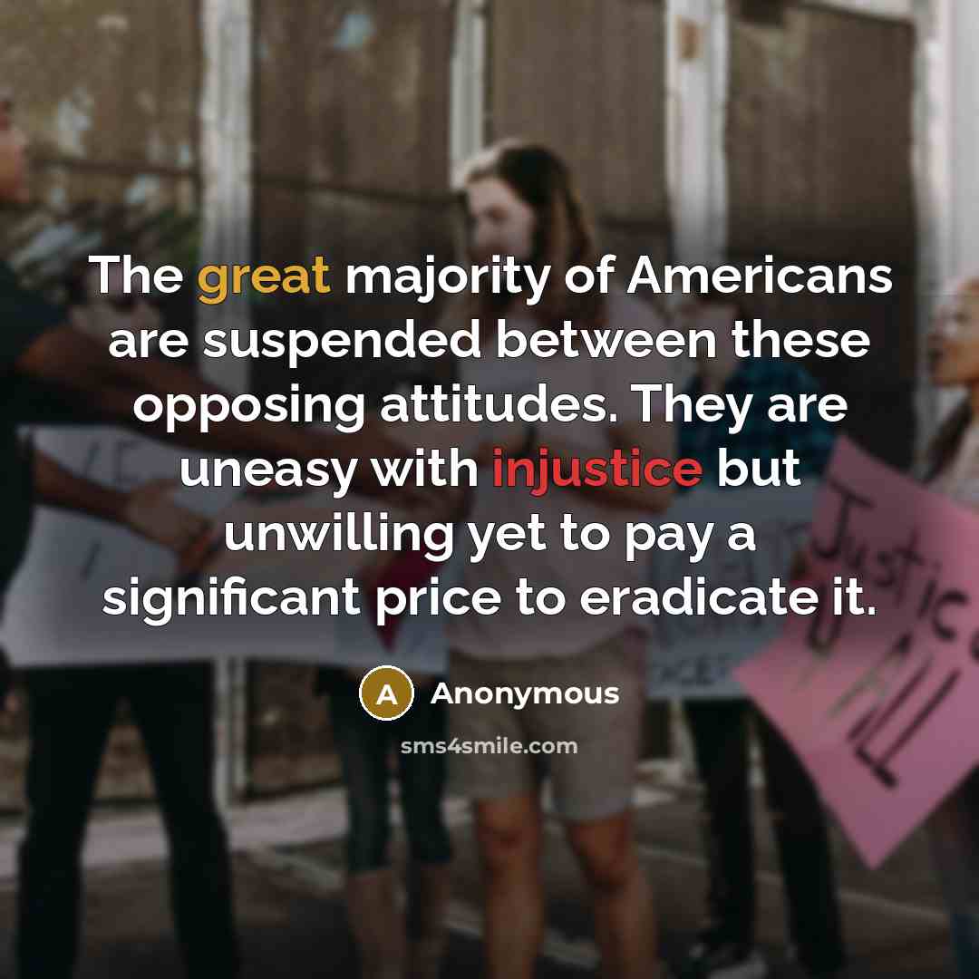 “The great majority of Americans are suspended between these opposing attitudes. They are uneasy with injustice but unwilling yet to pay a significant price to eradicate it.” quote by Anonymous