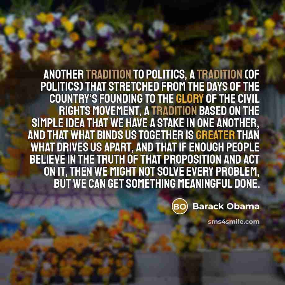 “another tradition to politics, a tradition (of politics) that stretched from the days of the country’s founding to the glory of the civil rights movement, a tradition based on the simple idea that we have a stake in one another, and that what binds us together is greater than what drives us apart…” quote by Barack Obama