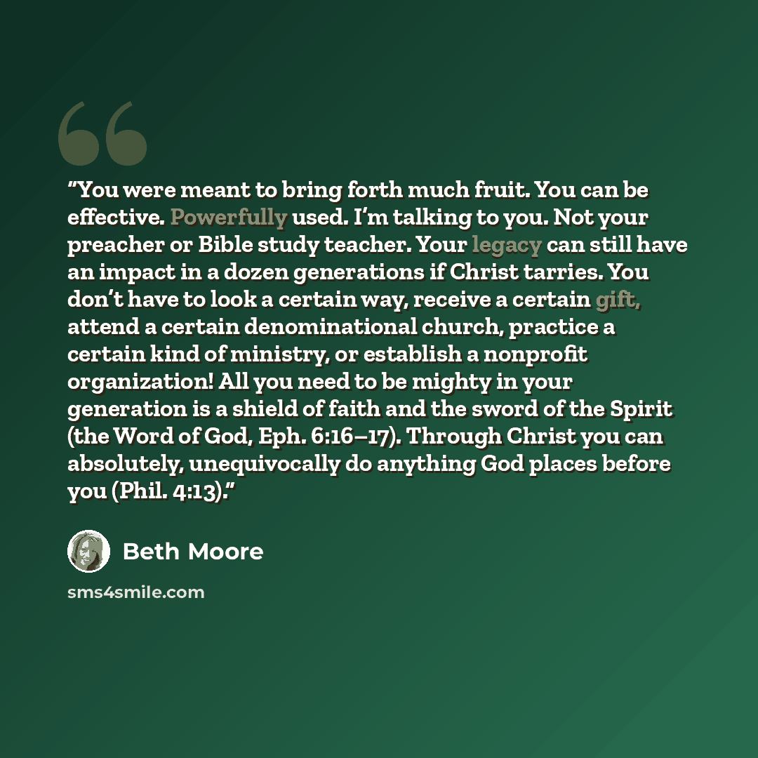 “You were meant to bring forth much fruit. You can be effective. Powerfully used. I’m talking to you. Not your preacher or Bible study teacher. Your legacy can still have an impact in a dozen generations if Christ tarries. You don’t have to look a certain way, receive a certain gift, attend a…” quote by Beth Moore