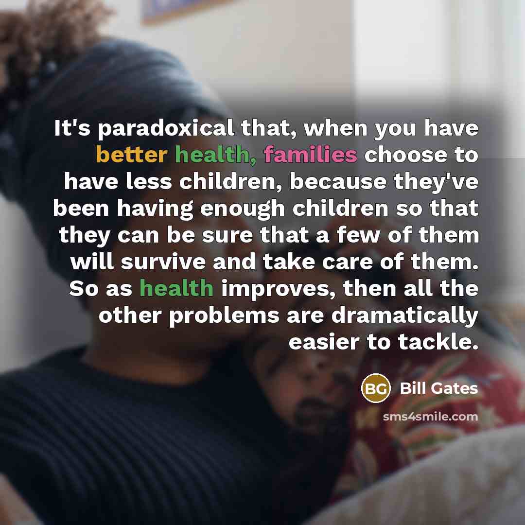 “It's paradoxical that, when you have better health, families choose to have less children, because they've been having enough children so that they can be sure that a few of them will survive and take care of them. So as health improves, then all the other problems are dramatically easier to tackle.” quote by Bill Gates