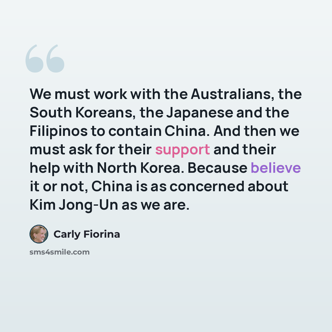 “We must work with the Australians, the South Koreans, the Japanese and the Filipinos to contain China. And then we must ask for their support and their help with North Korea. Because believe it or not, China is as concerned about Kim Jong-Un as we are.” quote by Carly Fiorina