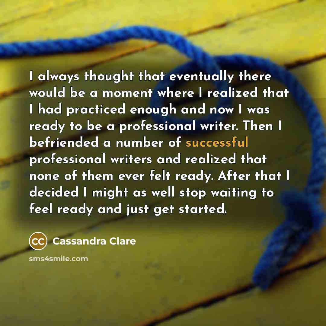 “I always thought that eventually there would be a moment where I realized that I had practiced enough and now I was ready to be a professional writer. Then I befriended a number of successful professional writers and realized that none of them ever felt ready. After that I decided I might as well…” quote by Cassandra Clare