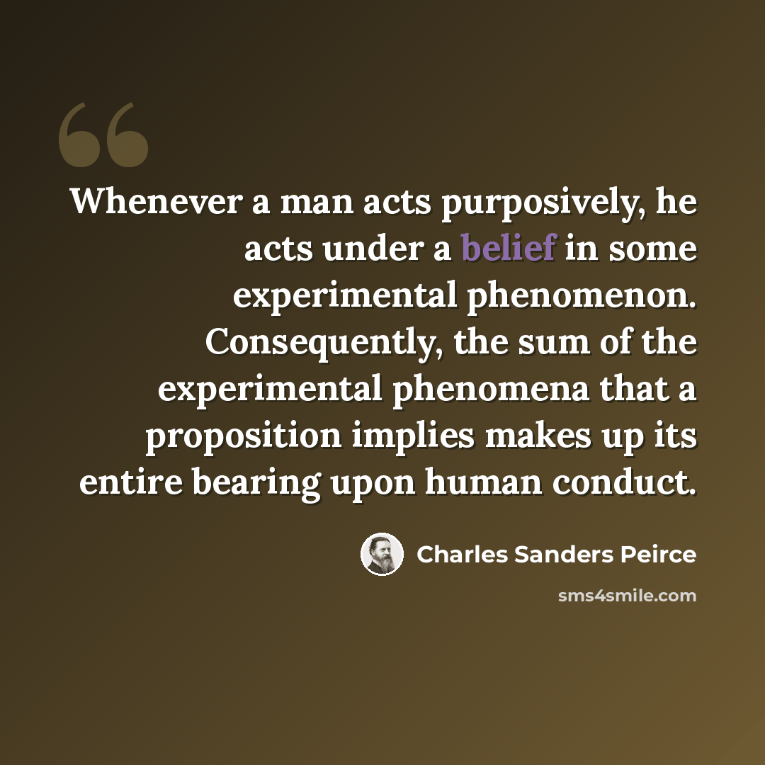 “Whenever a man acts purposively, he acts under a belief in some experimental phenomenon. Consequently, the sum of the experimental phenomena that a proposition implies makes up its entire bearing upon human conduct.” quote by Charles Sanders Peirce