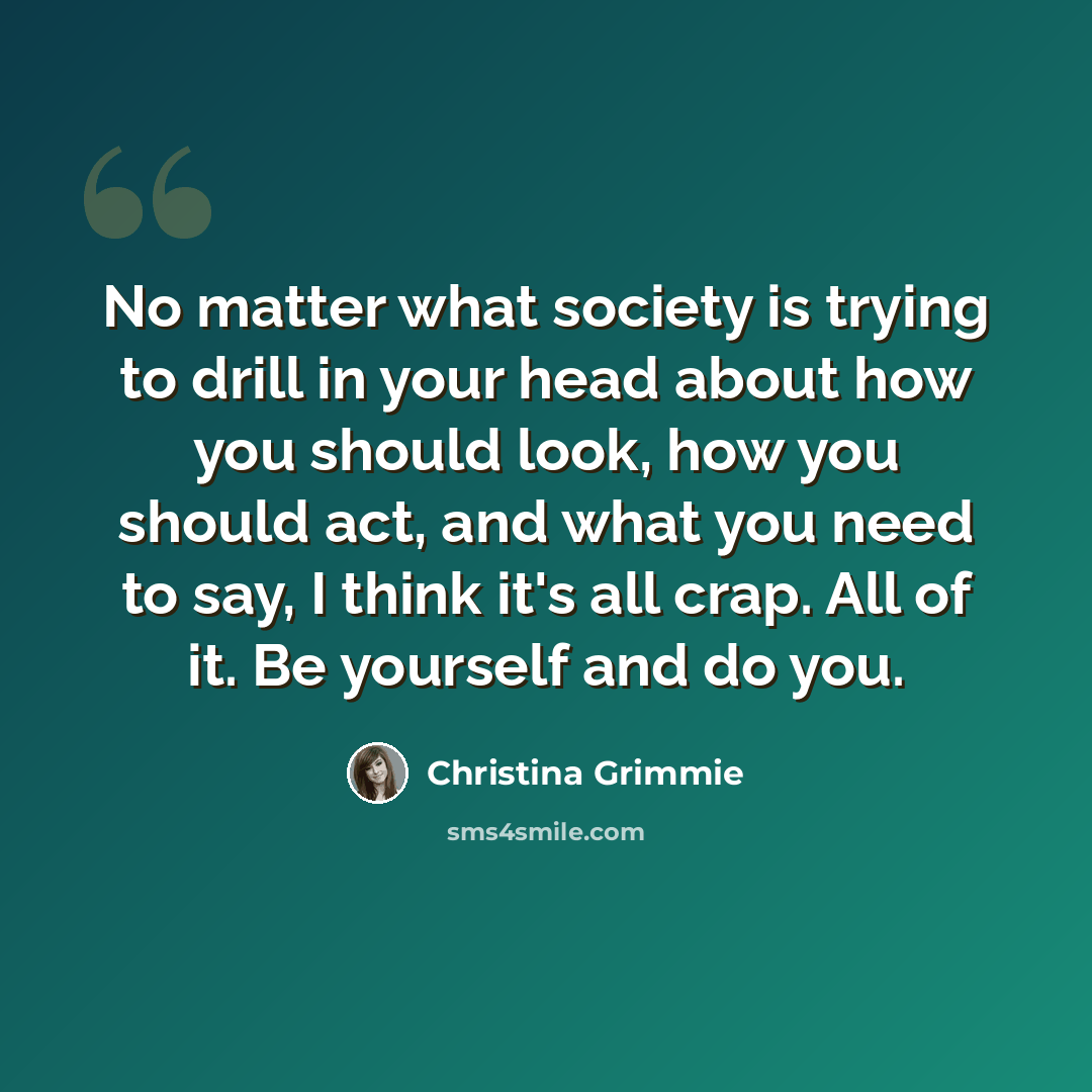 “No matter what society is trying to drill in your head about how you should look, how you should act, and what you need to say, I think it's all crap. All of it. Be yourself and do you.” quote by Christina Grimmie