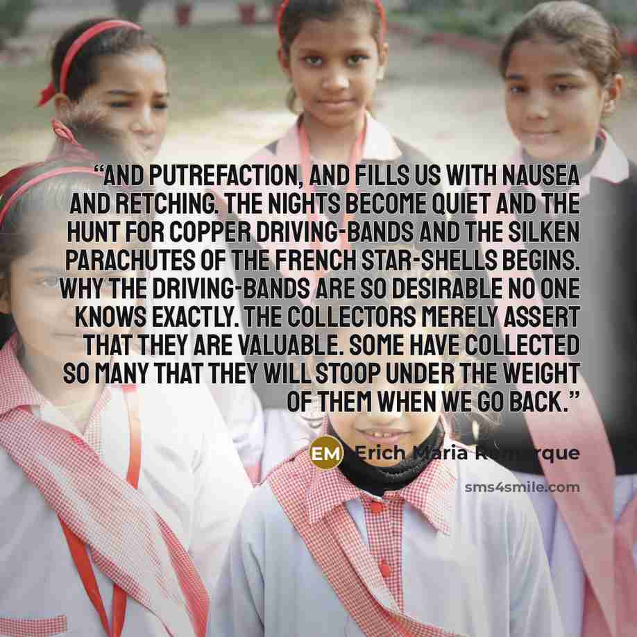 “and putrefaction, and fills us with nausea and retching. The nights become quiet and the hunt for copper driving-bands and the silken parachutes of the French star-shells begins. Why the driving-bands are so desirable no one knows exactly. The collectors merely assert that they are valuable. Some…” quote by Erich Maria Remarque