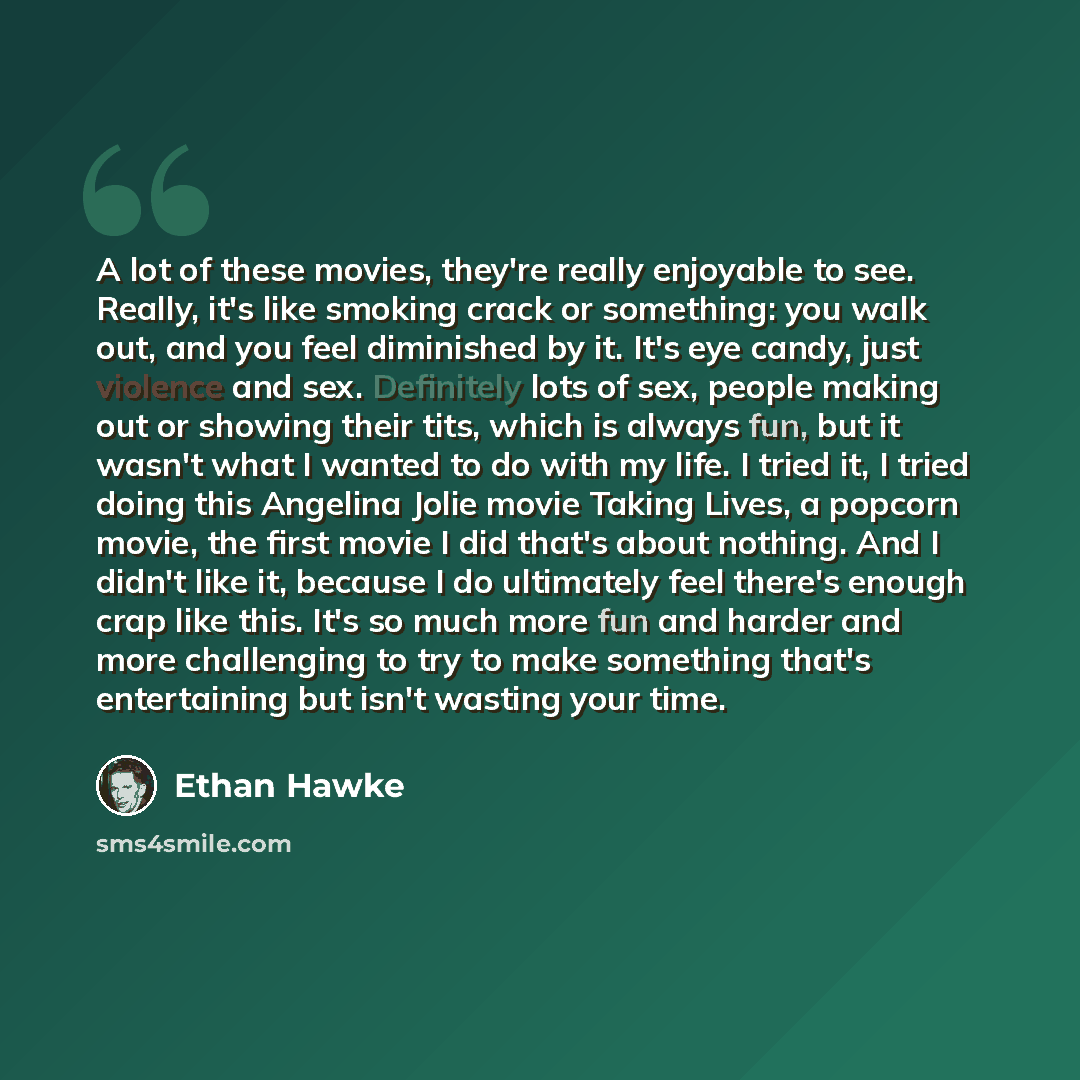 “A lot of these movies, they're really enjoyable to see. Really, it's like smoking crack or something: you walk out, and you feel diminished by it. It's eye candy, just violence and sex. Definitely lots of sex, people making out or showing their tits, which is always fun, but it wasn't what I…” quote by Ethan Hawke