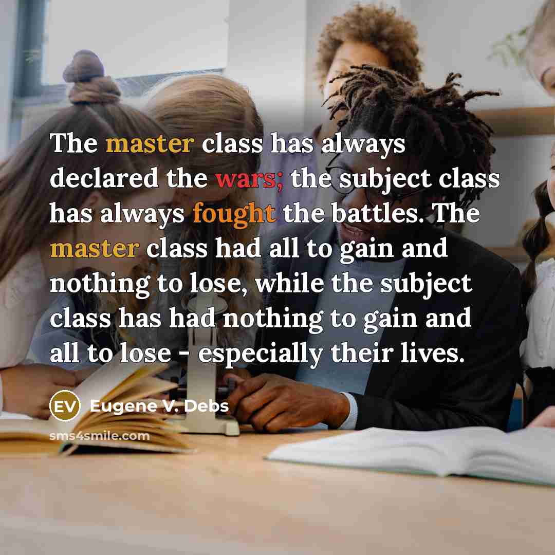 “The master class has always declared the wars; the subject class has always fought the battles. The master class had all to gain and nothing to lose, while the subject class has had nothing to gain and all to lose - especially their lives.” quote by Eugene V. Debs