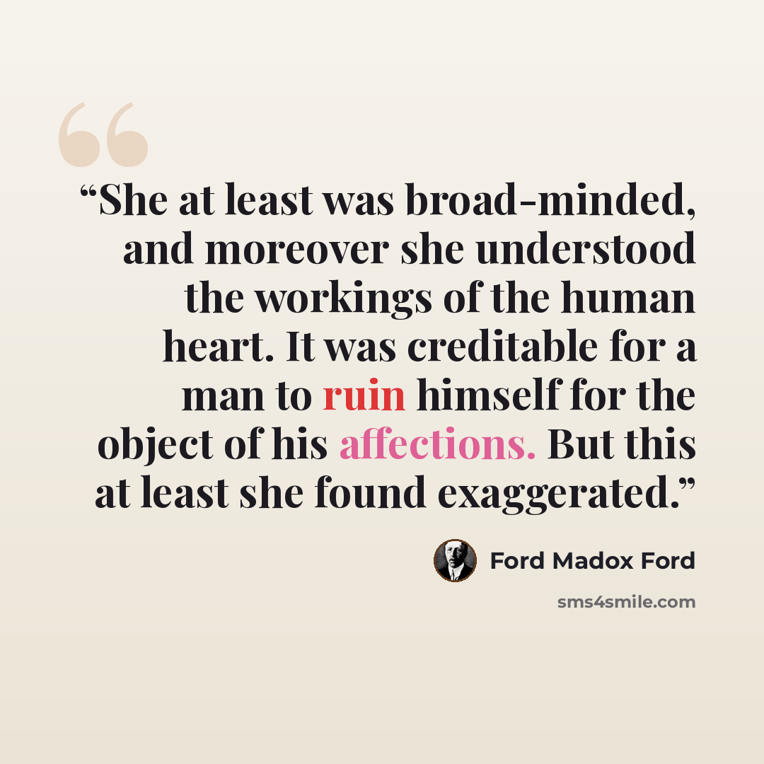 “She at least was broad-minded, and moreover she understood the workings of the human heart. It was creditable for a man to ruin himself for the object of his affections. But this at least she found exaggerated.” quote by Ford Madox Ford