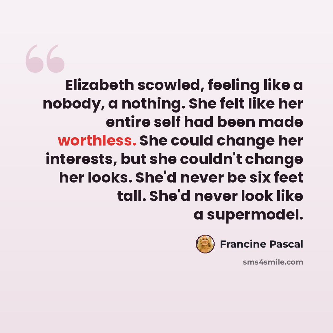 “Elizabeth scowled, feeling like a nobody, a nothing. She felt like her entire self had been made worthless. She could change her interests, but she couldn't change her looks. She'd never be six feet tall. She'd never look like a supermodel.” quote by Francine Pascal