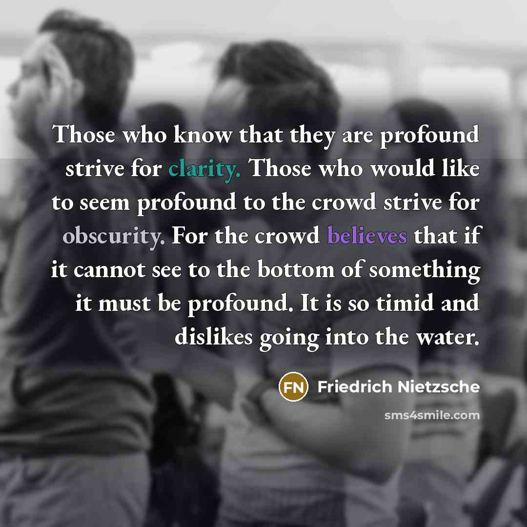 “Those who know that they are profound strive for clarity. Those who would like to seem profound to the crowd strive for obscurity. For the crowd believes that if it cannot see to the bottom of something it must be profound. It is so timid and dislikes going into the water.” quote by Friedrich Nietzsche