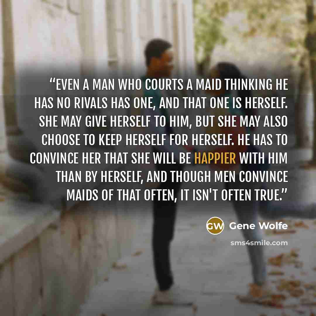 “Even a man who courts a maid thinking he has no rivals has one, and that one is herself. She may give herself to him, but she may also choose to keep herself for herself. He has to convince her that she will be happier with him than by herself, and though men convince maids of that often, it isn't…” quote by Gene Wolfe