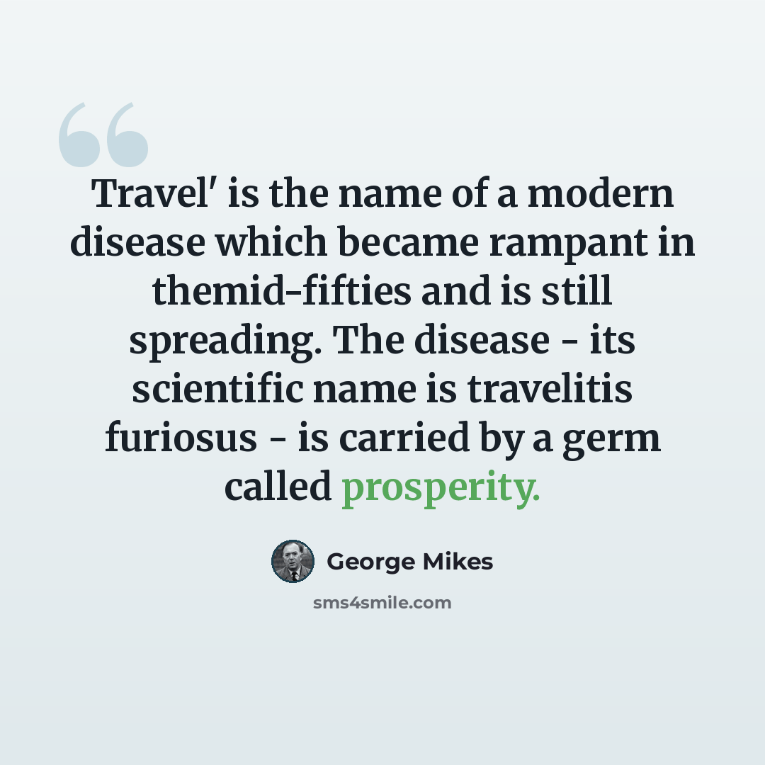 “Travel' is the name of a modern disease which became rampant in themid-fifties and is still spreading. The disease - its scientific name is travelitis furiosus - is carried by a germ called prosperity.” quote by George Mikes