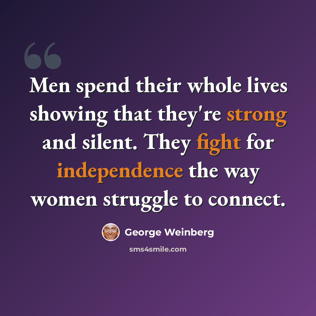 “Men spend their whole lives showing that they're strong and silent. They fight for independence the way women struggle to connect.” quote by George Weinberg