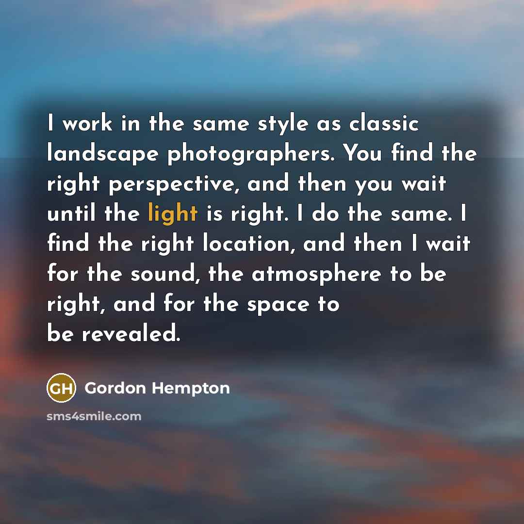 “I work in the same style as classic landscape photographers. You find the right perspective, and then you wait until the light is right. I do the same. I find the right location, and then I wait for the sound, the atmosphere to be right, and for the space to be revealed.” quote by Gordon Hempton