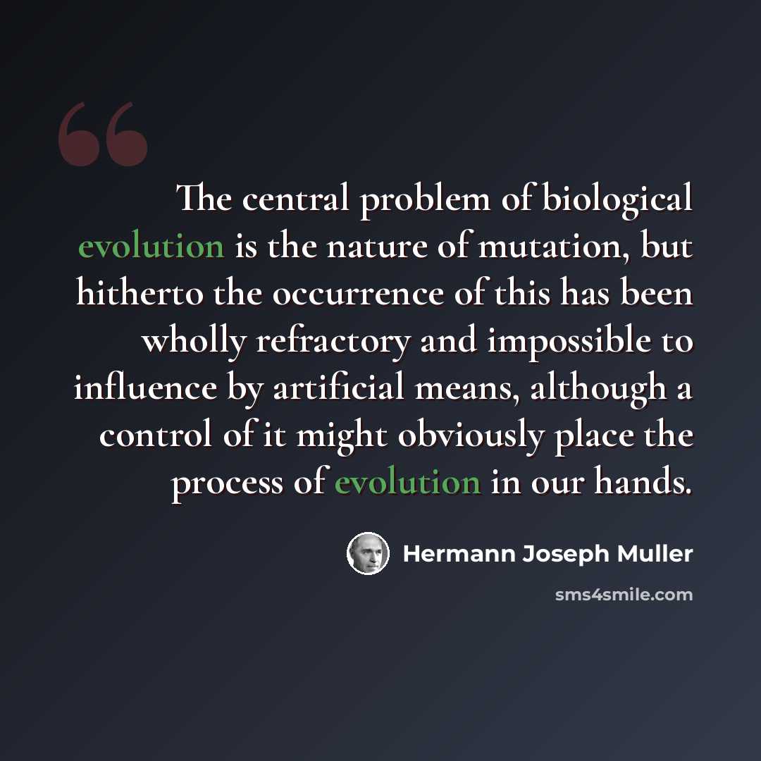 “The central problem of biological evolution is the nature of mutation, but hitherto the occurrence of this has been wholly refractory and impossible to influence by artificial means, although a control of it might obviously place the process of evolution in our hands.” quote by Hermann Joseph Muller