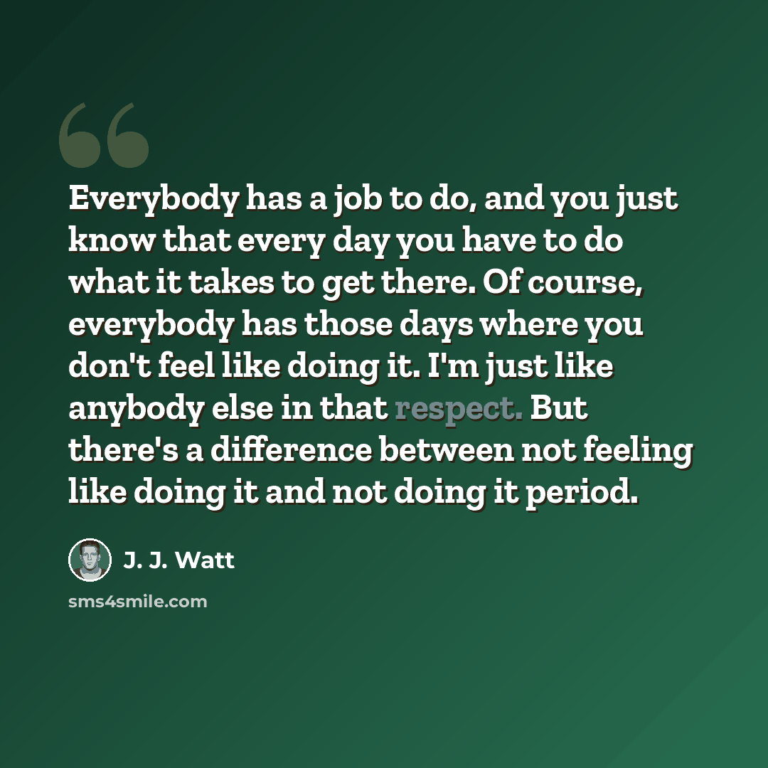 “Everybody has a job to do, and you just know that every day you have to do what it takes to get there. Of course, everybody has those days where you don't feel like doing it. I'm just like anybody else in that respect. But there's a difference between not feeling like doing it and not doing it…” quote by J. J. Watt