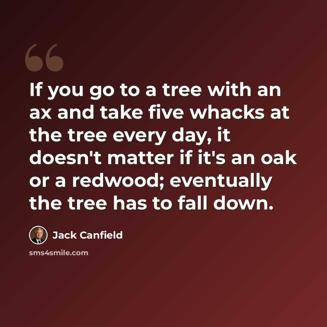 “If you go to a tree with an ax and take five whacks at the tree every day, it doesn't matter if it's an oak or a redwood; eventually the tree has to fall down.” quote by Jack Canfield