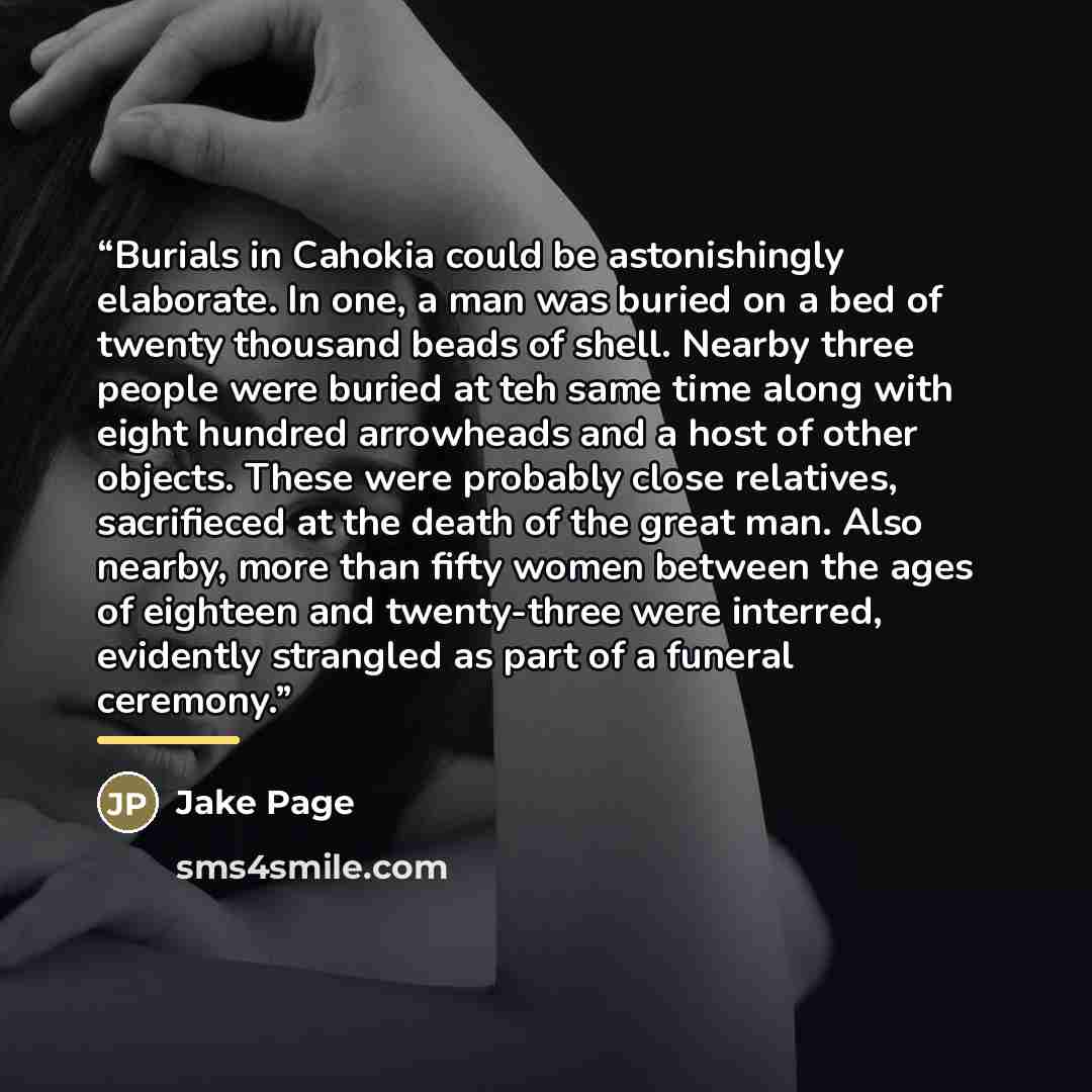“Burials in Cahokia could be astonishingly elaborate. In one, a man was buried on a bed of twenty thousand beads of shell. Nearby three people were buried at teh same time along with eight hundred arrowheads and a host of other objects. These were probably close relatives, sacrifieced at the death…” quote by Jake Page