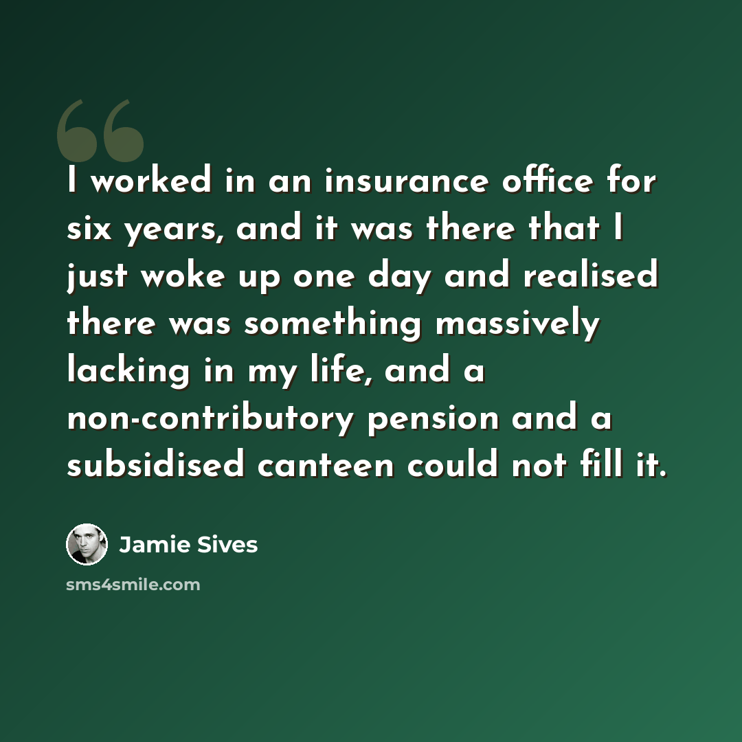 “I worked in an insurance office for six years, and it was there that I just woke up one day and realised there was something massively lacking in my life, and a non-contributory pension and a subsidised canteen could not fill it.” quote by Jamie Sives