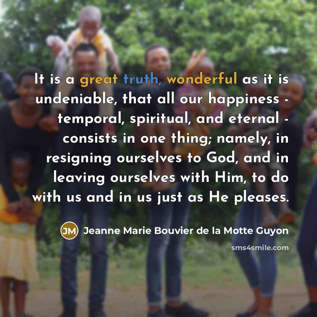 “It is a great truth, wonderful as it is undeniable, that all our happiness - temporal, spiritual, and eternal - consists in one thing; namely, in resigning ourselves to God, and in leaving ourselves with Him, to do with us and in us just as He pleases.” quote by Jeanne Marie Bouvier de la Motte Guyon