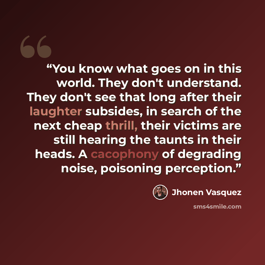 “You know what goes on in this world. They don't understand. They don't see that long after their laughter subsides, in search of the next cheap thrill, their victims are still hearing the taunts in their heads. A cacophony of degrading noise, poisoning perception.” quote by Jhonen Vásquez