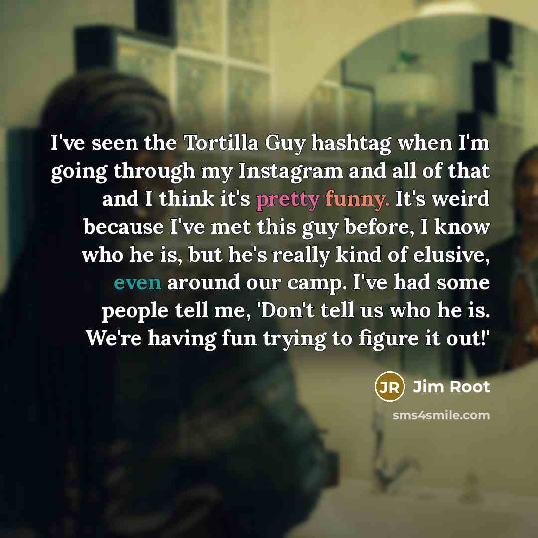 “I've seen the Tortilla Guy hashtag when I'm going through my Instagram and all of that and I think it's pretty funny. It's weird because I've met this guy before, I know who he is, but he's really kind of elusive, even around our camp. I've had some people tell me, 'Don't tell us who he is. We're…” quote by Jim Root
