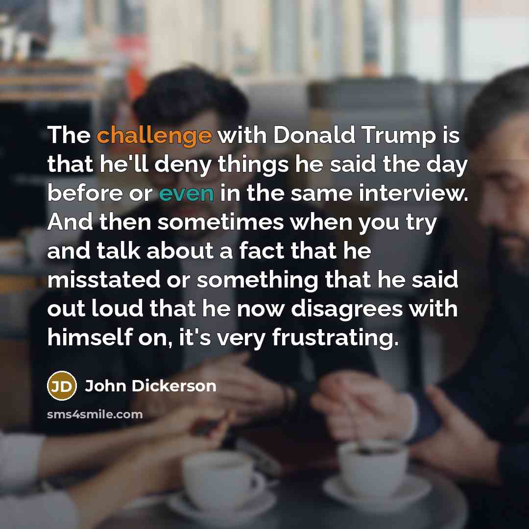 “The challenge with Donald Trump is that he'll deny things he said the day before or even in the same interview. And then sometimes when you try and talk about a fact that he misstated or something that he said out loud that he now disagrees with himself on, it's very frustrating.” quote by John Dickerson