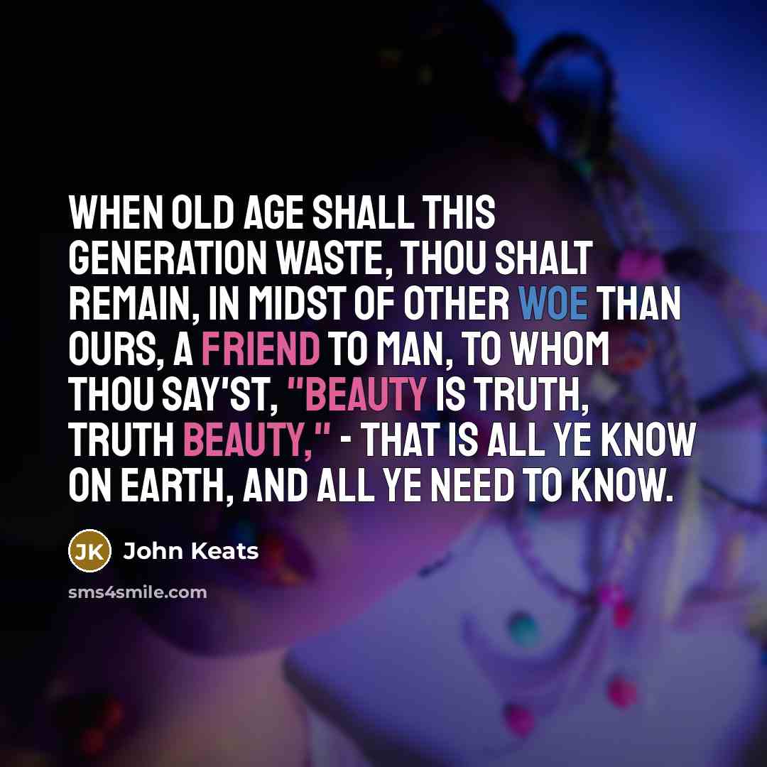 “When old age shall this generation waste, Thou shalt remain, in midst of other woe Than ours, a friend to man, to whom thou say'st, "Beauty is truth, truth beauty," - that is all Ye know on earth, and all ye need to know.” quote by John Keats