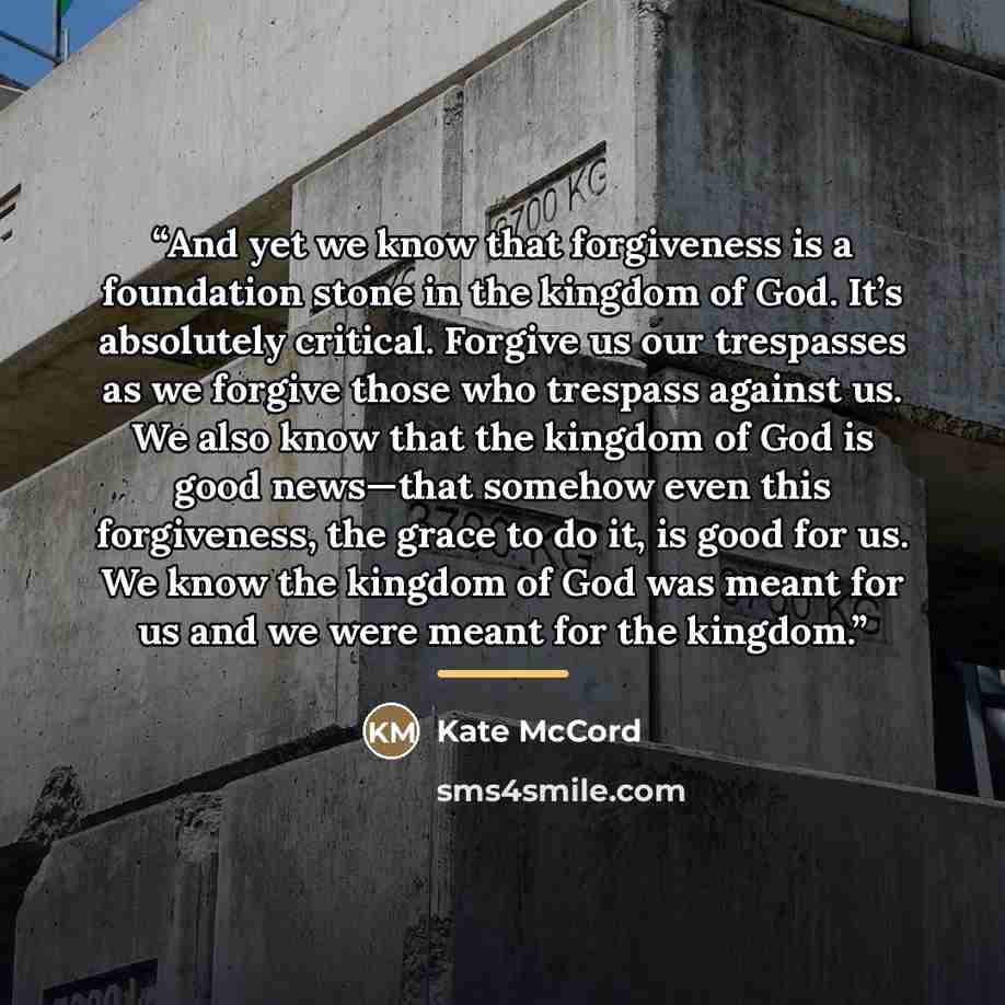 “And yet we know that forgiveness is a foundation stone in the kingdom of God. It’s absolutely critical. Forgive us our trespasses as we forgive those who trespass against us. We also know that the kingdom of God is good news—that somehow even this forgiveness, the grace to do it, is good for us…” quote by Kate McCord