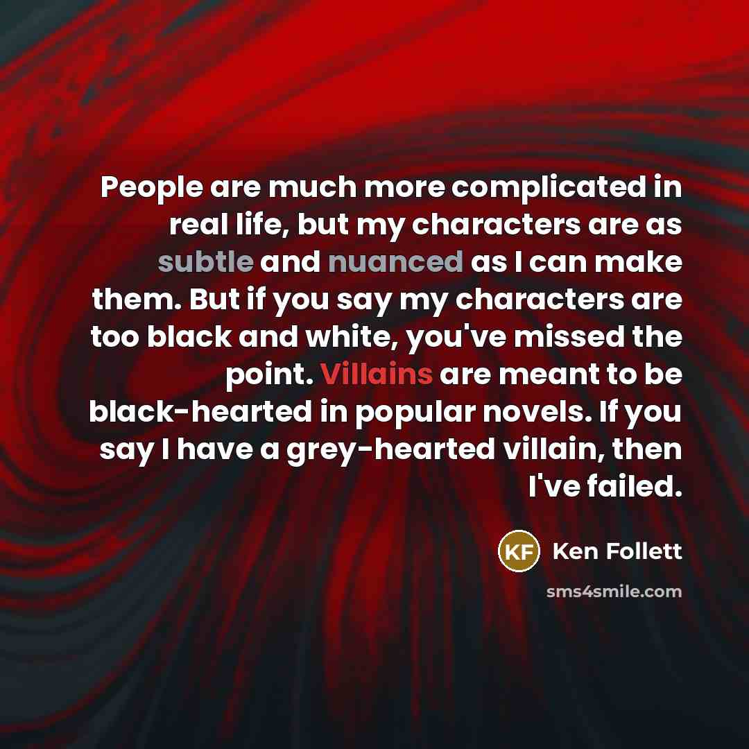 “People are much more complicated in real life, but my characters are as subtle and nuanced as I can make them. But if you say my characters are too black and white, you've missed the point. Villains are meant to be black-hearted in popular novels. If you say I have a grey-hearted villain, then…” quote by Ken Follett