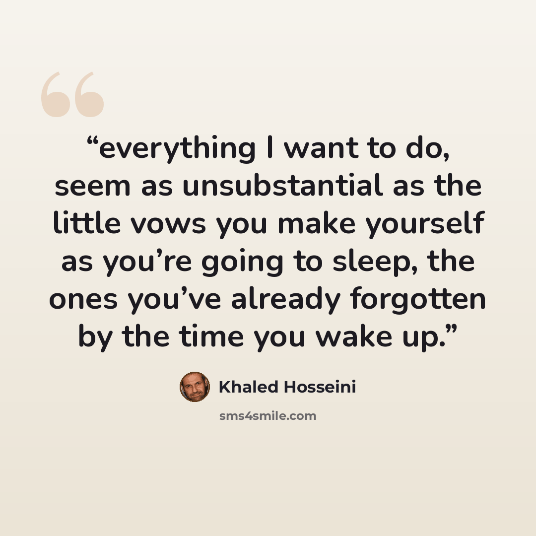 “everything I want to do, seem as unsubstantial as the little vows you make yourself as you’re going to sleep, the ones you’ve already forgotten by the time you wake up.” quote by Khaled Hosseini
