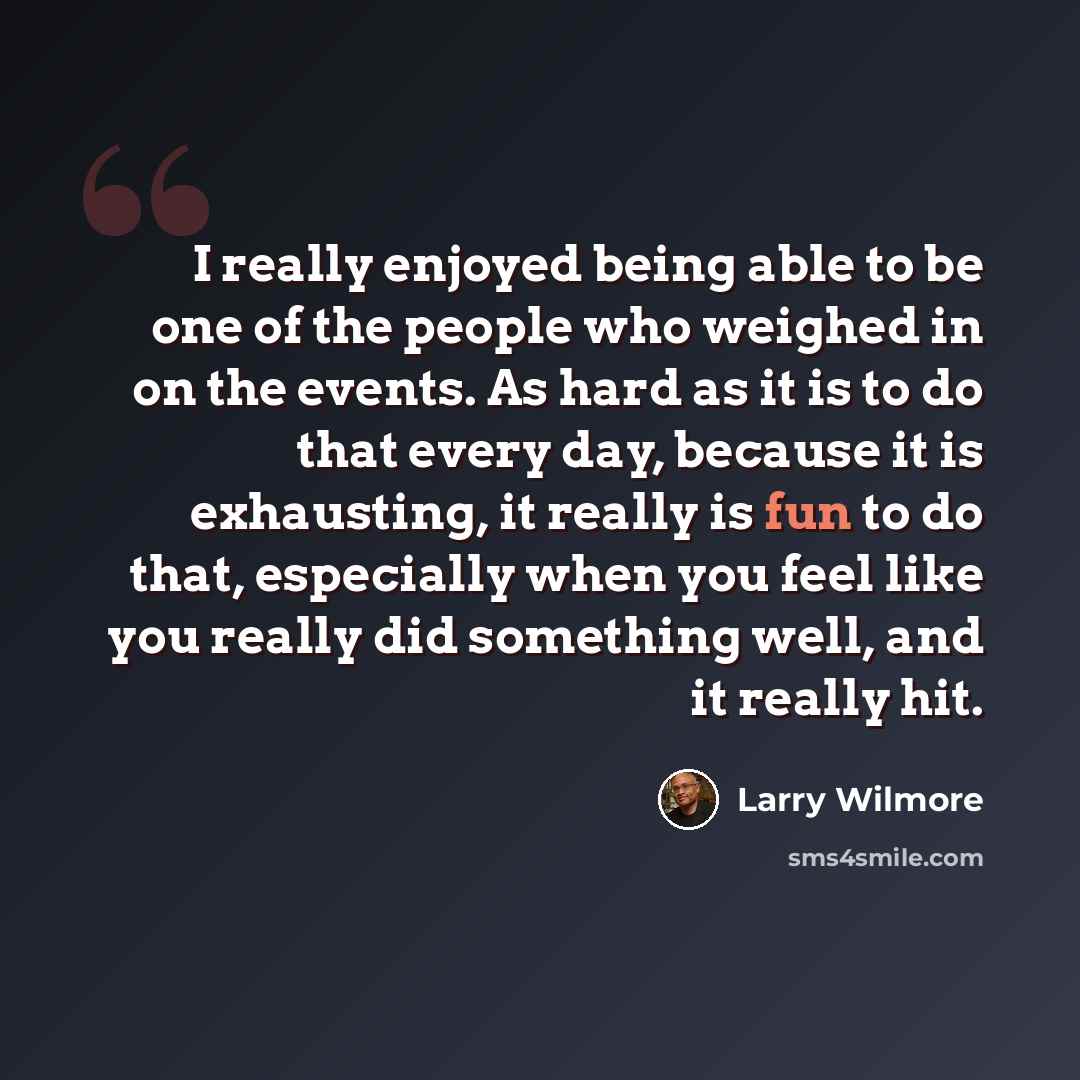 “I really enjoyed being able to be one of the people who weighed in on the events. As hard as it is to do that every day, because it is exhausting, it really is fun to do that, especially when you feel like you really did something well, and it really hit.” quote by Larry Wilmore