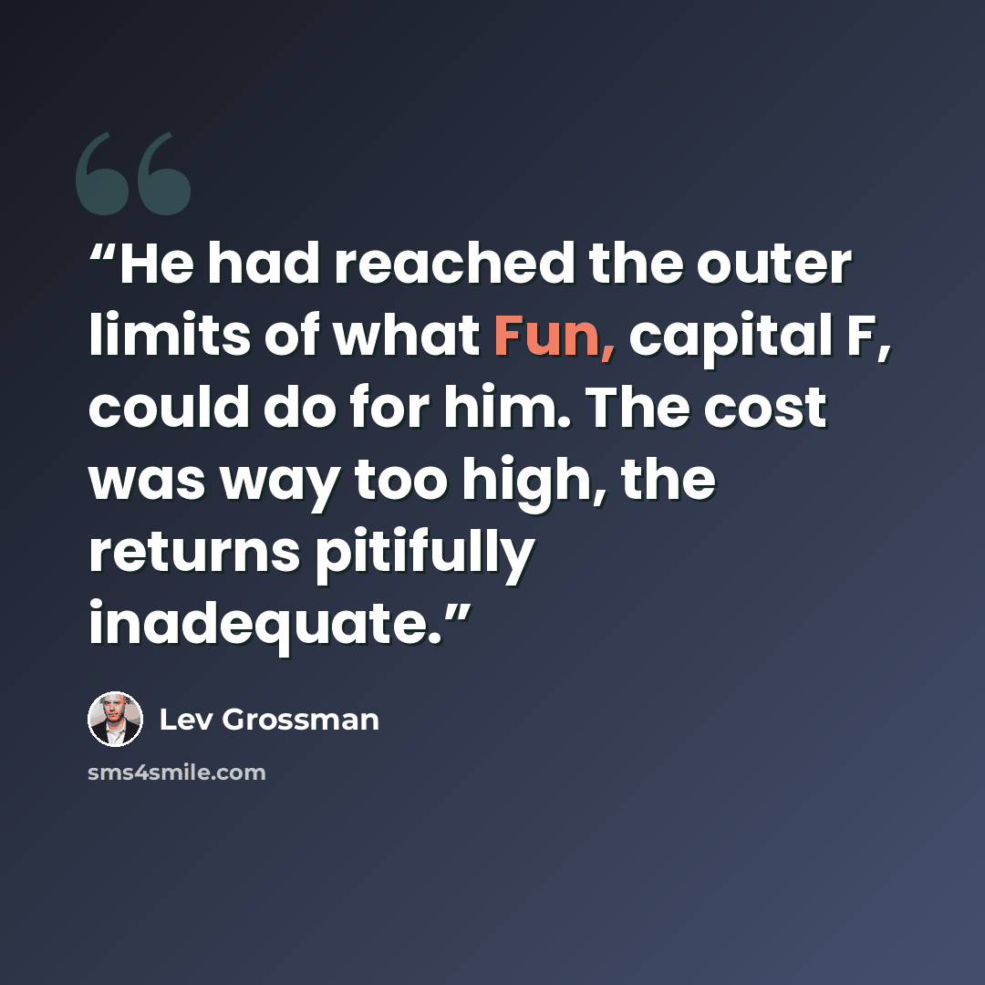 “He had reached the outer limits of what Fun, capital F, could do for him. The cost was way too high, the returns pitifully inadequate.” quote by Lev Grossman