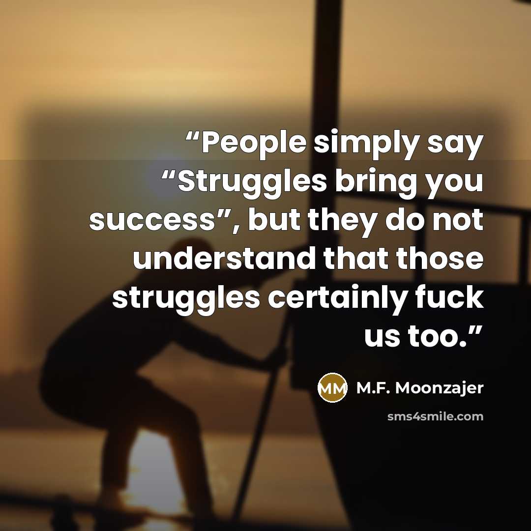 “People simply say “Struggles bring you success”, but they do not understand that those struggles certainly fuck us too.” quote by M.F. Moonzajer