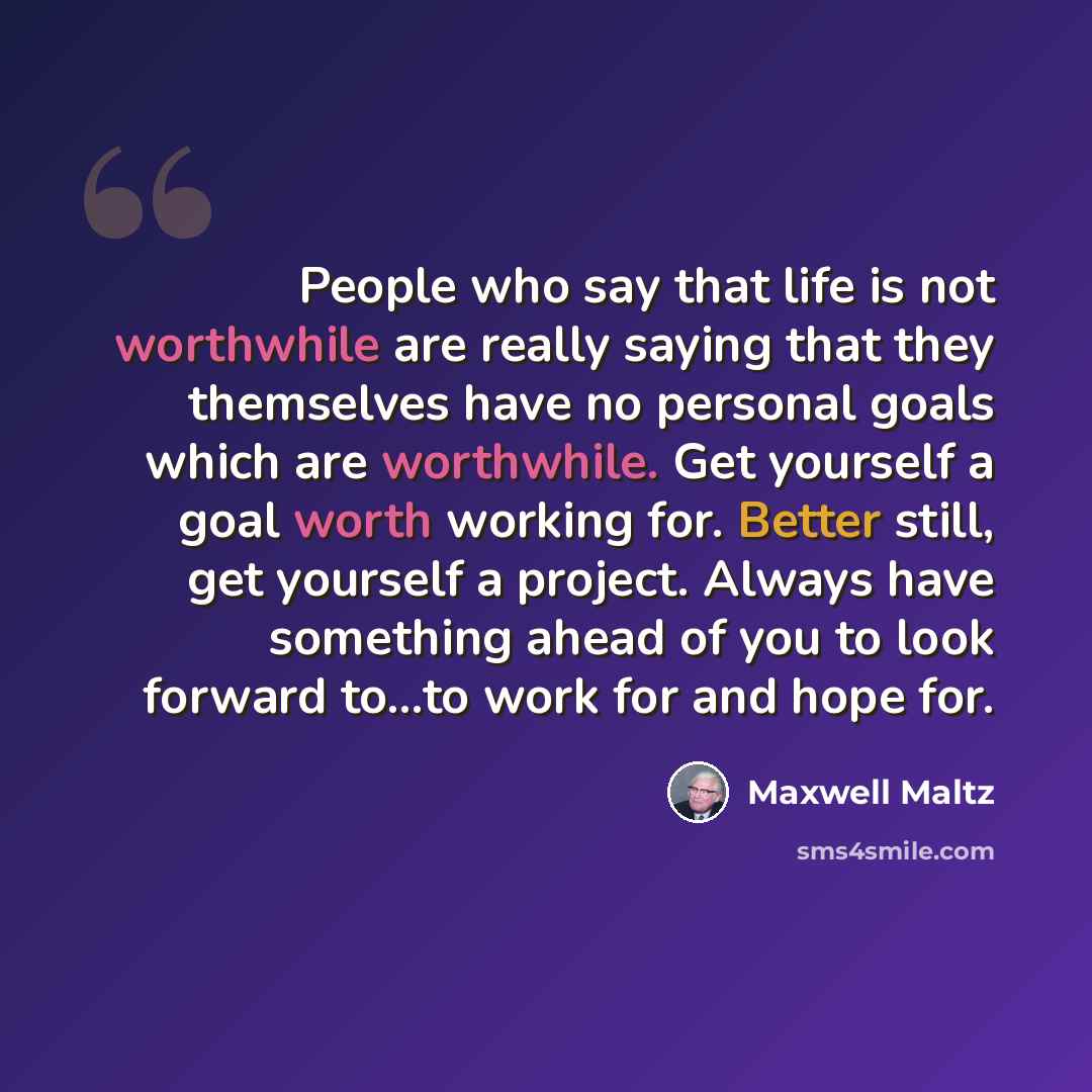 “People who say that life is not worthwhile are really saying that they themselves have no personal goals which are worthwhile. Get yourself a goal worth working for. Better still, get yourself a project. Always have something ahead of you to look forward to...to work for and hope for.” quote by Maxwell Maltz