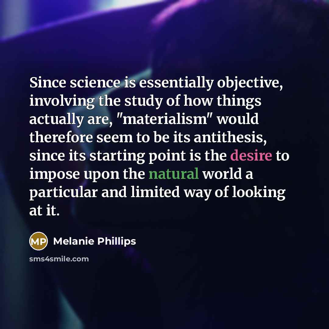 “Since science is essentially objective, involving the study of how things actually are, "materialism" would therefore seem to be its antithesis, since its starting point is the desire to impose upon the natural world a particular and limited way of looking at it.” quote by Melanie Phillips