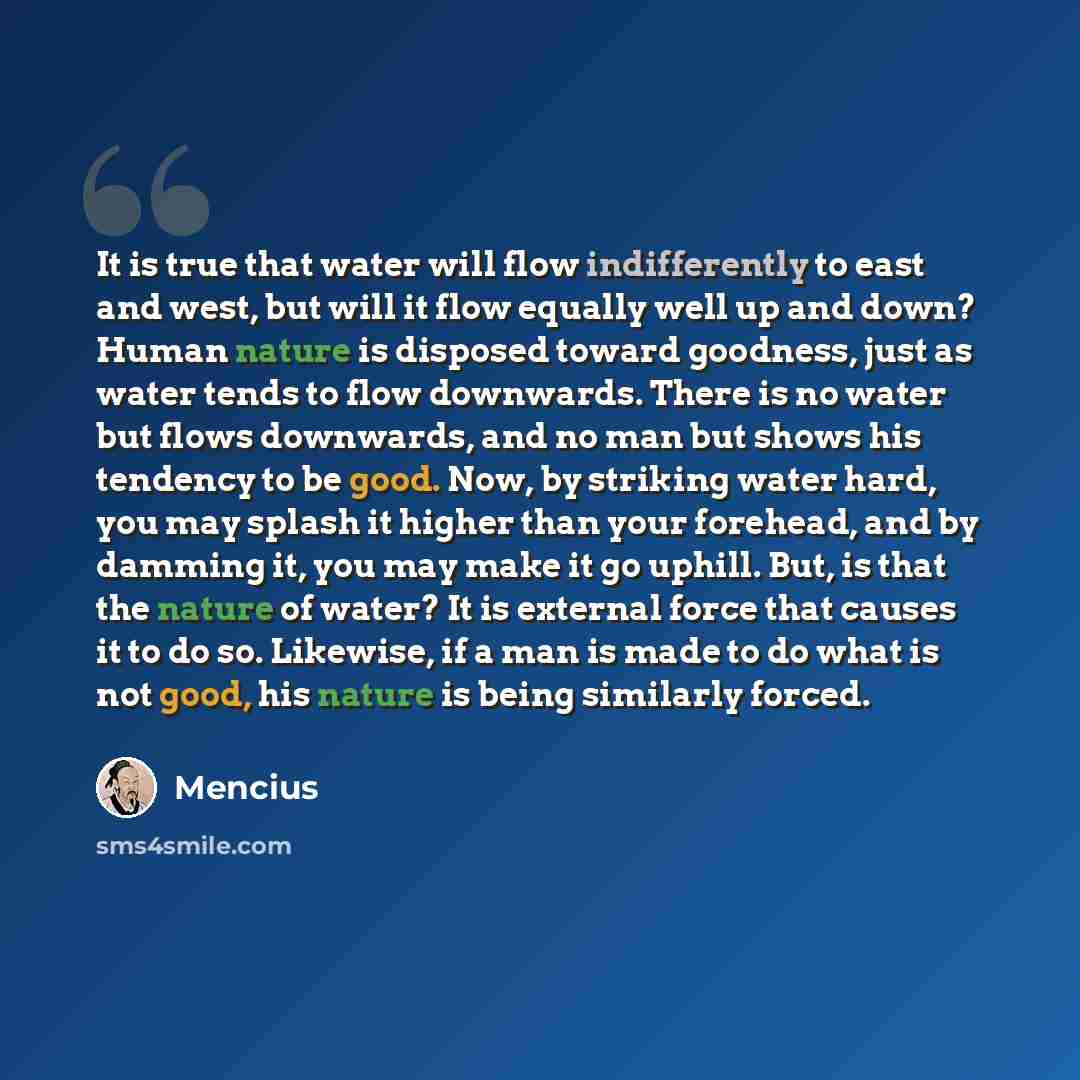 “It is true that water will flow indifferently to east and west, but will it flow equally well up and down? Human nature is disposed toward goodness, just as water tends to flow downwards. There is no water but flows downwards, and no man but shows his tendency to be good. Now, by striking water…” quote by Mencius