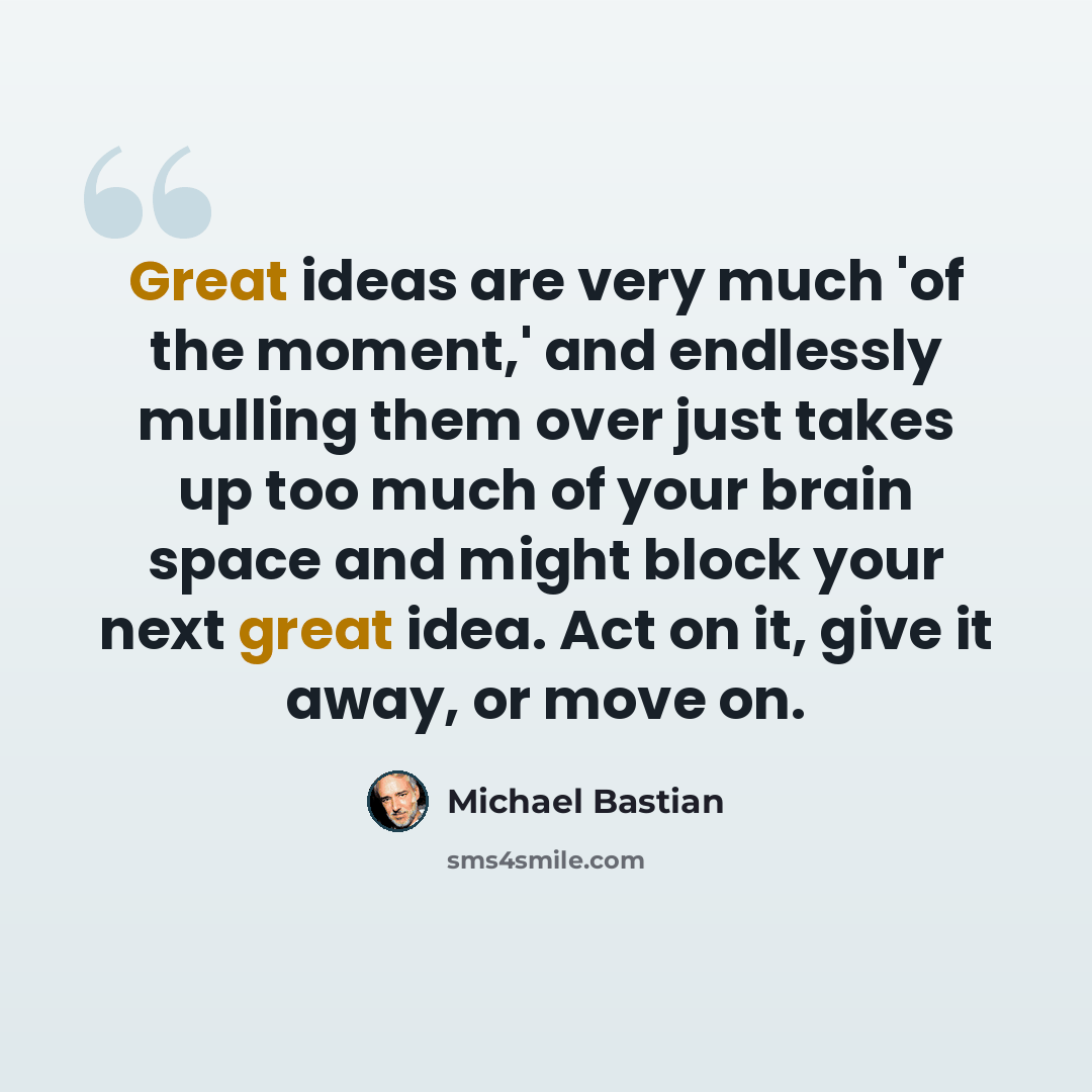 “Great ideas are very much 'of the moment,' and endlessly mulling them over just takes up too much of your brain space and might block your next great idea. Act on it, give it away, or move on.” quote by Michael Bastian