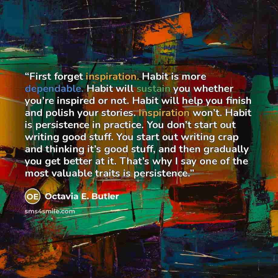 “First forget inspiration. Habit is more dependable. Habit will sustain you whether you’re inspired or not. Habit will help you finish and polish your stories. Inspiration won’t. Habit is persistence in practice. You don’t start out writing good stuff. You start out writing crap and thinking it’s…” quote by Octavia E. Butler