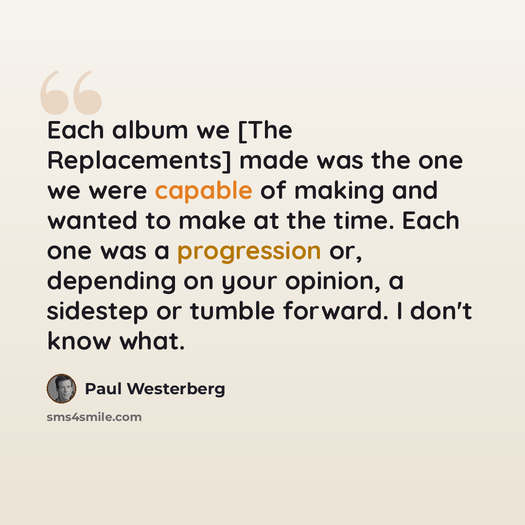 “Each album we [The Replacements] made was the one we were capable of making and wanted to make at the time. Each one was a progression or, depending on your opinion, a sidestep or tumble forward. I don't know what.” quote by Paul Westerberg