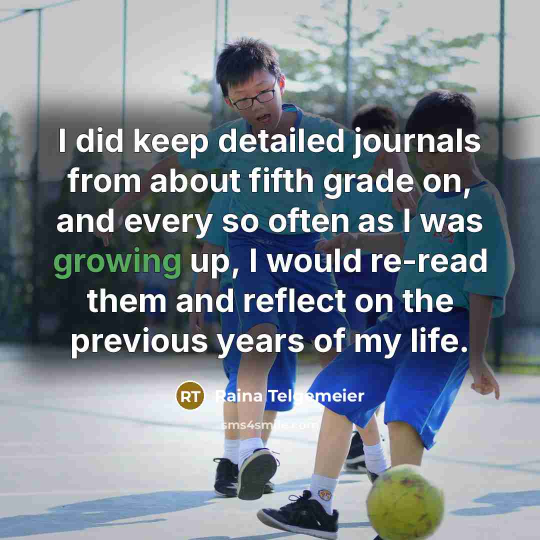 “I did keep detailed journals from about fifth grade on, and every so often as I was growing up, I would re-read them and reflect on the previous years of my life.” quote by Raina Telgemeier