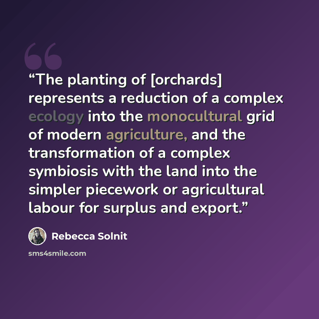 “The planting of [orchards] represents a reduction of a complex ecology into the monocultural grid of modern agriculture, and the transformation of a complex symbiosis with the land into the simpler piecework or agricultural labour for surplus and export.” quote by Rebecca Solnit