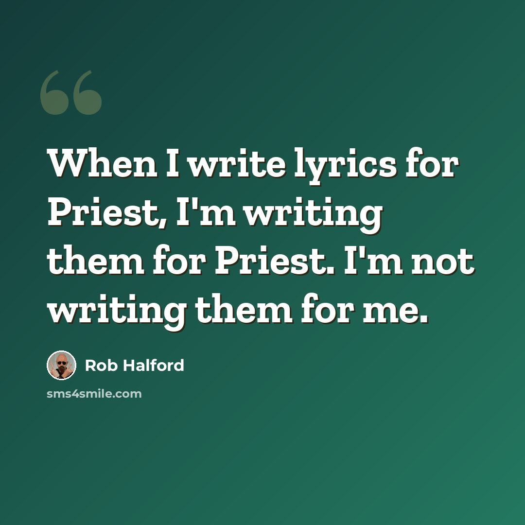 “When I write lyrics for Priest, I'm writing them for Priest. I'm not writing them for me.” quote by Rob Halford