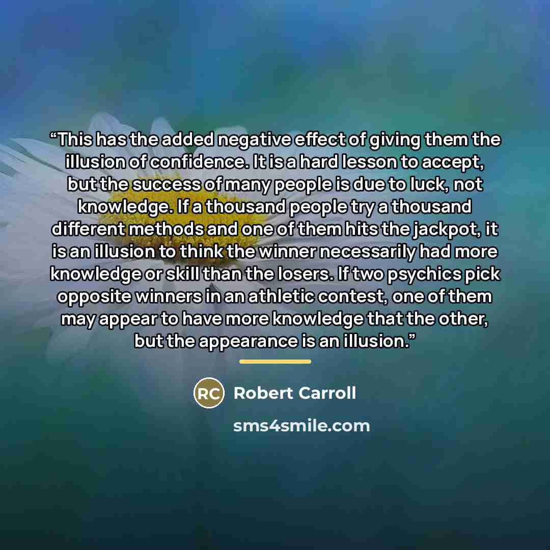 “This has the added negative effect of giving them the illusion of confidence. It is a hard lesson to accept, but the success of many people is due to luck, not knowledge. If a thousand people try a thousand different methods and one of them hits the jackpot, it is an illusion to think the winner…” quote by Robert Carroll