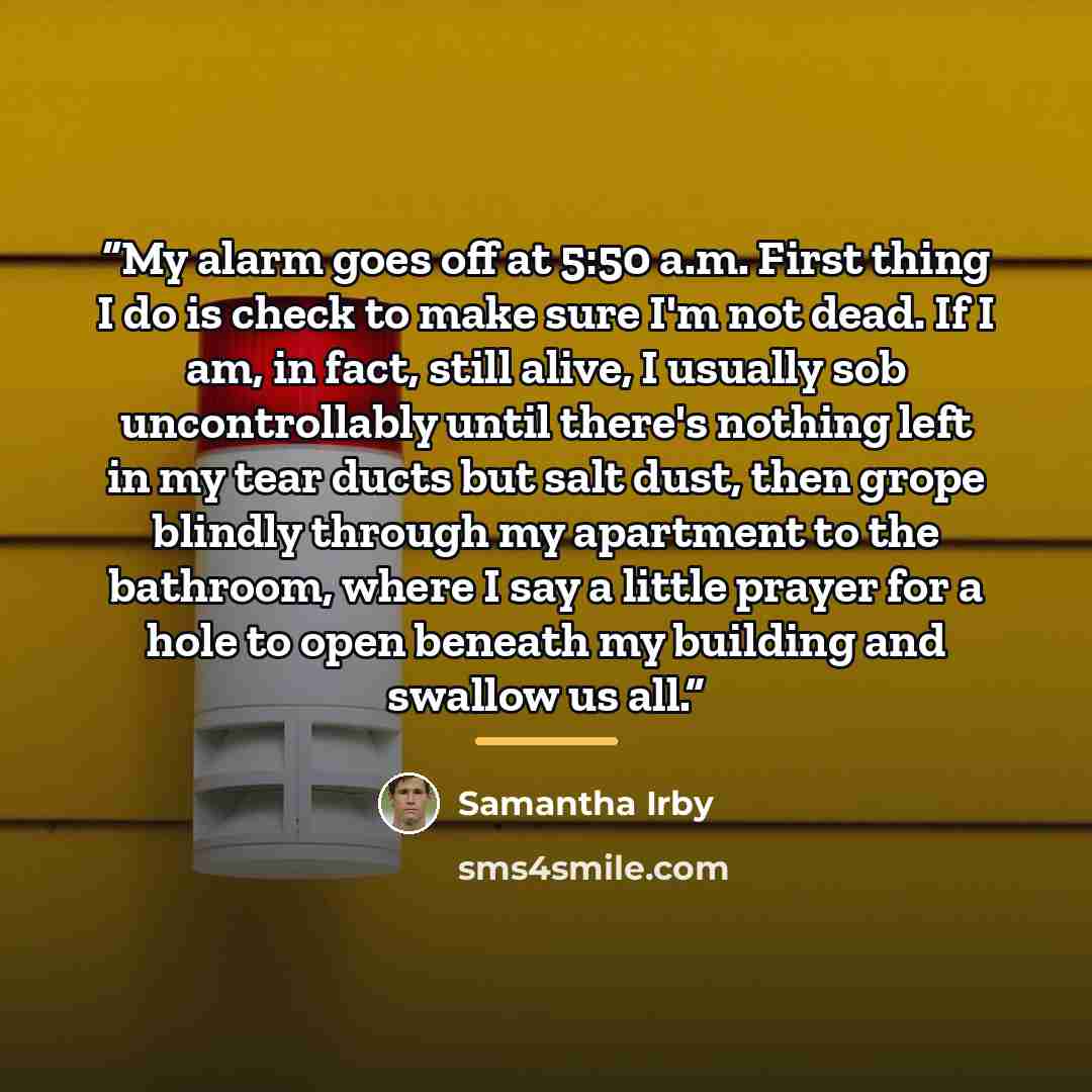 “My alarm goes off at 5:50 a.m. First thing I do is check to make sure I'm not dead. If I am, in fact, still alive, I usually sob uncontrollably until there's nothing left in my tear ducts but salt dust, then grope blindly through my apartment to the bathroom, where I say a little prayer for a hole…” quote by Samantha Irby