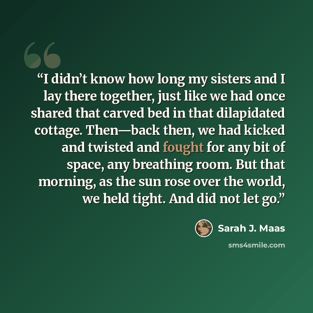 “I didn’t know how long my sisters and I lay there together, just like we had once shared that carved bed in that dilapidated cottage. Then—back then, we had kicked and twisted and fought for any bit of space, any breathing room. But that morning, as the sun rose over the world, we held tight. And…” quote by Sarah J. Maas