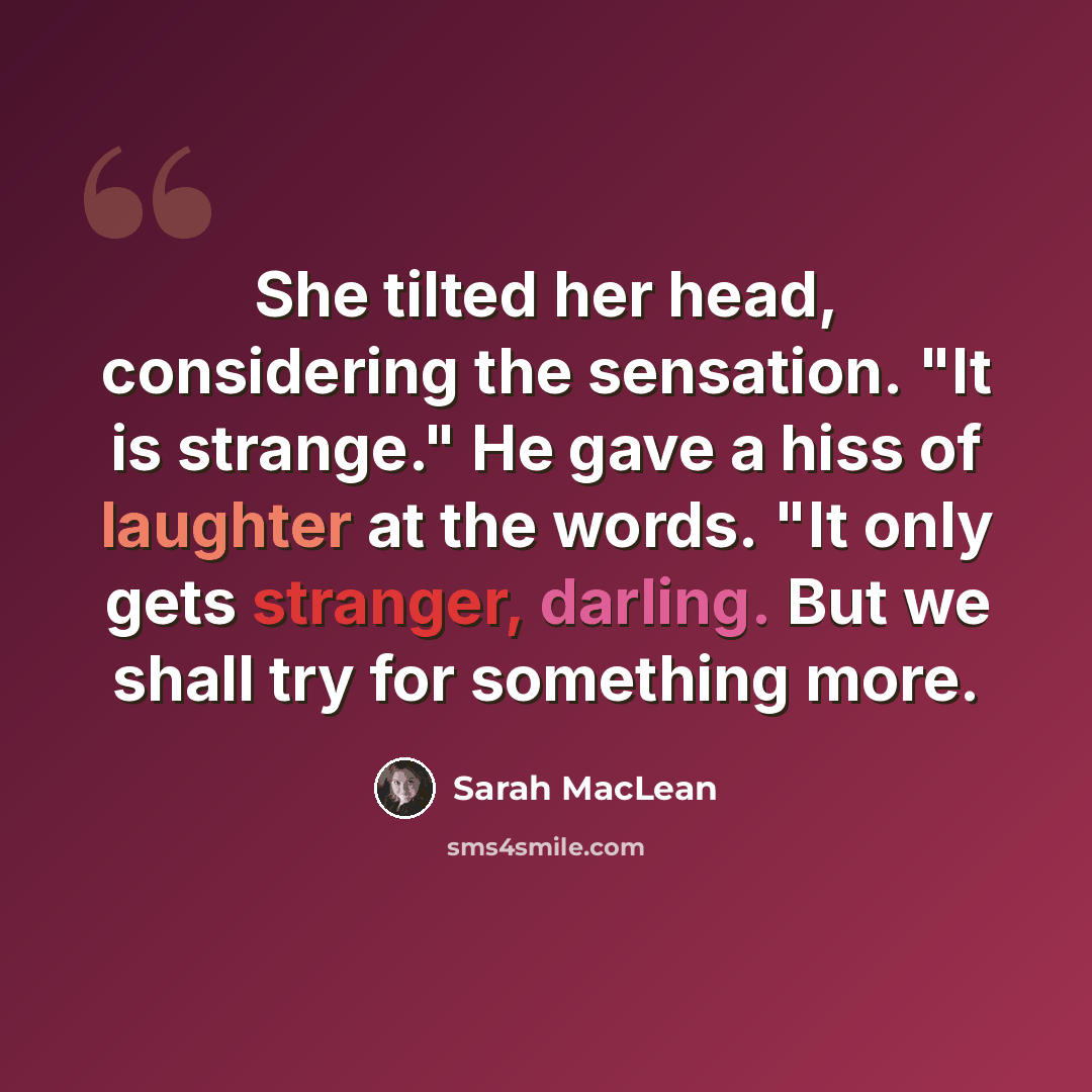 “She tilted her head, considering the sensation. "It is strange." He gave a hiss of laughter at the words. "It only gets stranger, darling. But we shall try for something more.” quote by Sarah MacLean