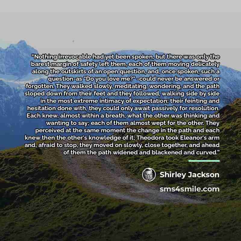 “Nothing irrevocable had yet been spoken, but there was only the barest margin of safety left them, each of them moving delicately along the outskirts of an open question, and, once spoken, such a question-as "Do you love me?" -could never be answered or forgotten. They walked slowly, meditating…” quote by Shirley Jackson