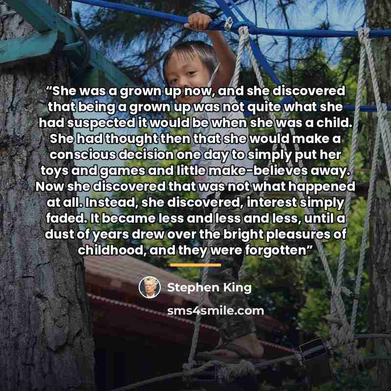 “She was a grown up now, and she discovered that being a grown up was not quite what she had suspected it would be when she was a child. She had thought then that she would make a conscious decision one day to simply put her toys and games and little make-believes away. Now she discovered that was…” quote by Stephen King